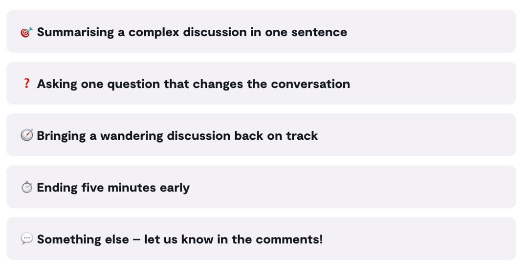Vote: Summarising a complex discussion in one sentence, asking one question that changes the conversation, bringing a wandering discussion back on track, ending five minutes early, something else